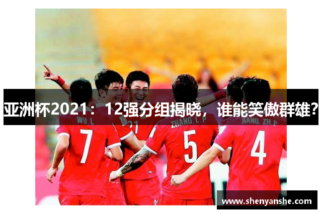 亚洲杯2021：12强分组揭晓，谁能笑傲群雄？