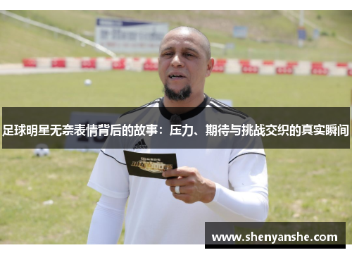 足球明星无奈表情背后的故事：压力、期待与挑战交织的真实瞬间
